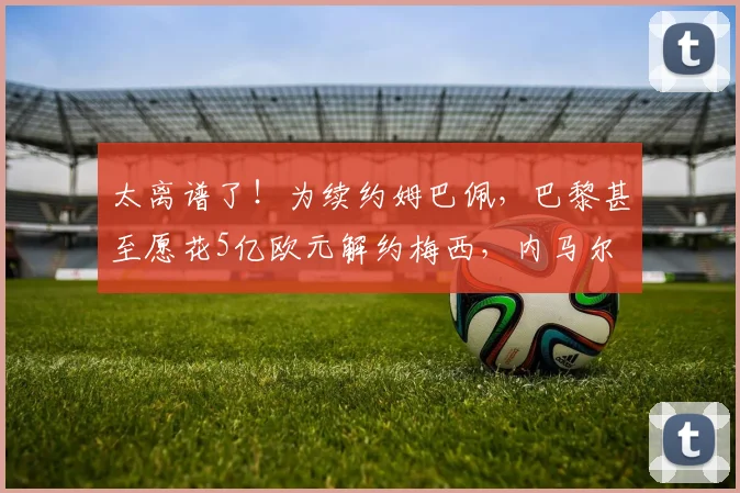 太离谱了！为续约姆巴佩，巴黎甚至愿花5亿欧元解约梅西，内马尔