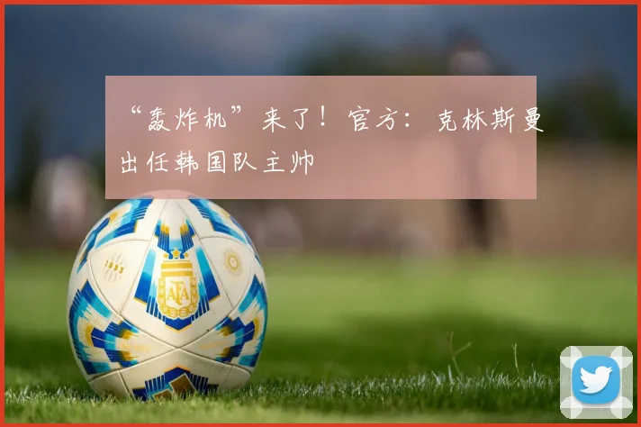“轰炸机”来了！官方：克林斯曼出任韩国队主帅