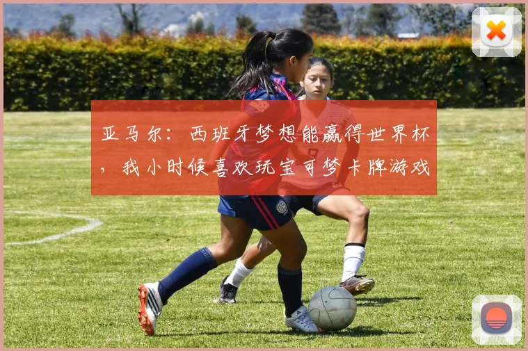 亚马尔：西班牙梦想能赢得世界杯，我小时候喜欢玩宝可梦卡牌游戏