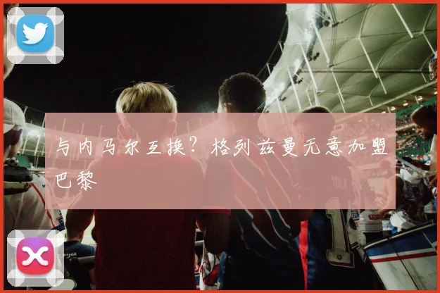 与内马尔互换？格列兹曼无意加盟巴黎
