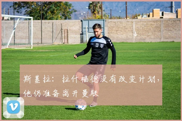斯基拉：拉什福德没有改变计划，他仍准备离开曼联