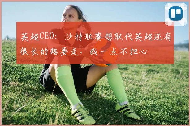 英超CEO：沙特联赛想取代英超还有很长的路要走，我一点不担心