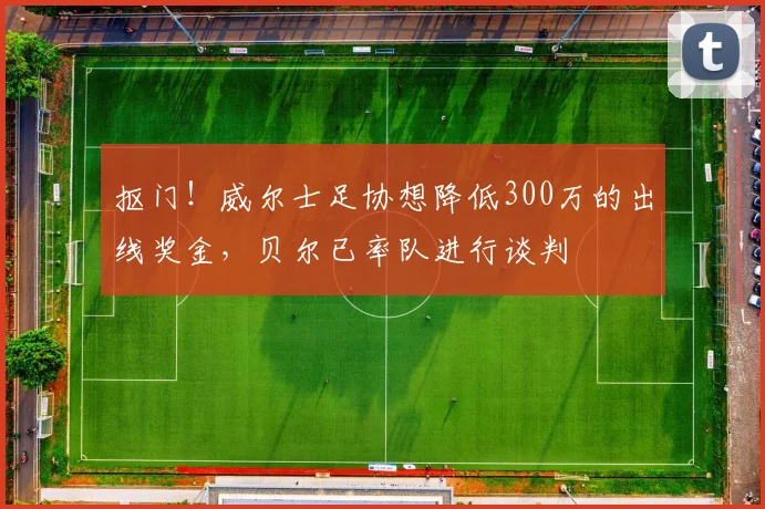 抠门！威尔士足协想降低300万的出线奖金，贝尔已率队进行谈判