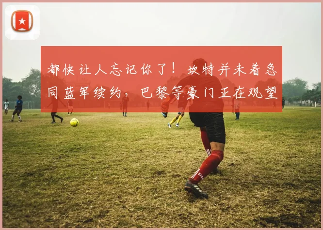 都快让人忘记你了！坎特并未着急同蓝军续约，巴黎等豪门正在观望