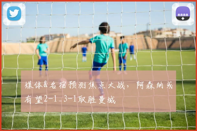 媒体&名宿预测焦点大战，阿森纳或有望2-1_3-1取胜曼城