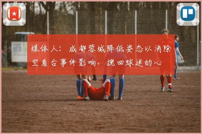 媒体人：成都蓉城降低姿态以消除空看台事件影响，挽回球迷的心