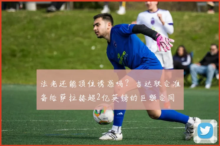 法老还能顶住诱惑吗？吉达联合准备给萨拉赫超2亿英镑的巨额合同