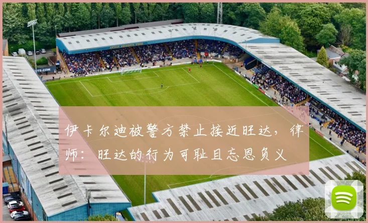 伊卡尔迪被警方禁止接近旺达，律师：旺达的行为可耻且忘恩负义