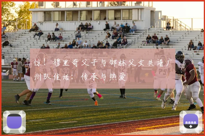 惊！穆里奇父子与郜林父女共谱广州队佳话：传承与热爱