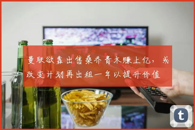 曼联欲靠出售桑乔青木赚上亿，或改变计划再出租一年以提升价值