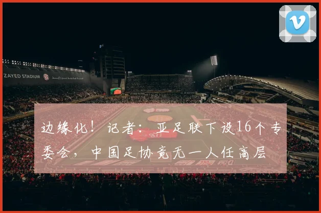 边缘化！记者：亚足联下设16个专委会，中国足协竟无一人任高层