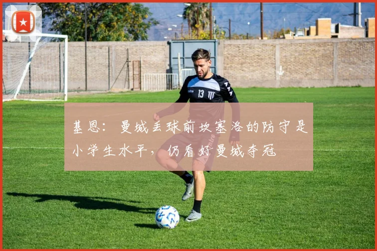 基恩：曼城丢球前坎塞洛的防守是小学生水平，仍看好曼城夺冠