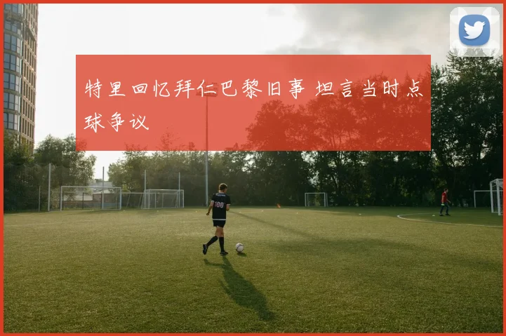 特里回忆拜仁巴黎旧事 坦言当时点球争议
