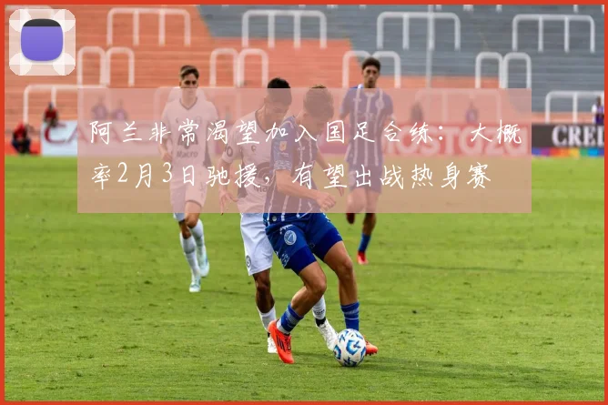 阿兰非常渴望加入国足合练：大概率2月3日驰援，有望出战热身赛