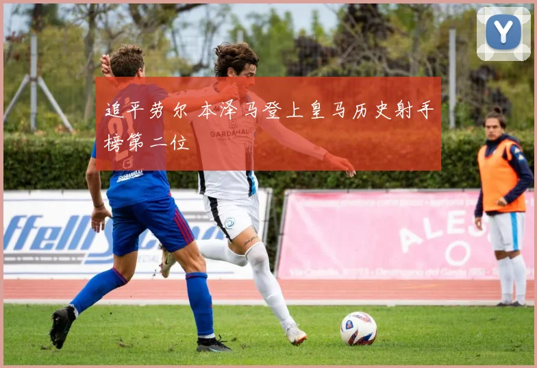 追平劳尔 本泽马登上皇马历史射手榜第二位