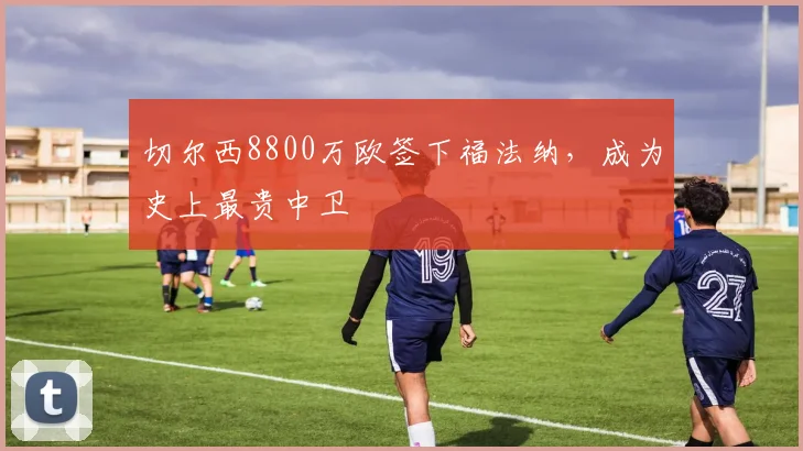 切尔西8800万欧签下福法纳，成为史上最贵中卫