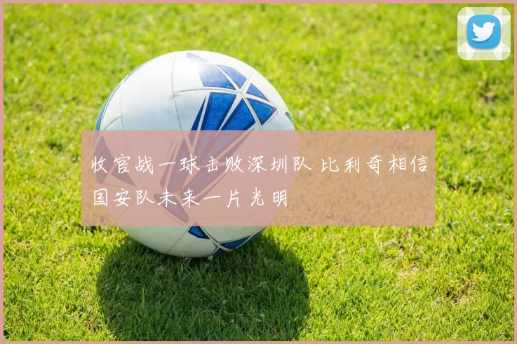收官战一球击败深圳队 比利奇相信国安队未来一片光明