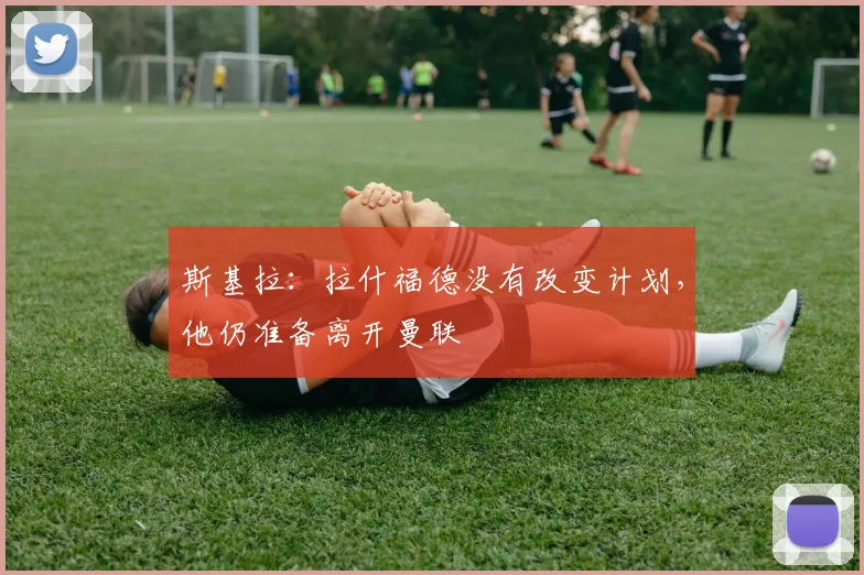斯基拉：拉什福德没有改变计划，他仍准备离开曼联