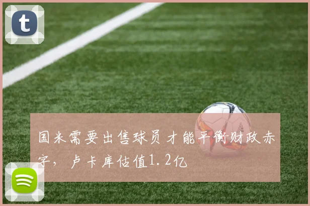国米需要出售球员才能平衡财政赤字，卢卡库估值1.2亿