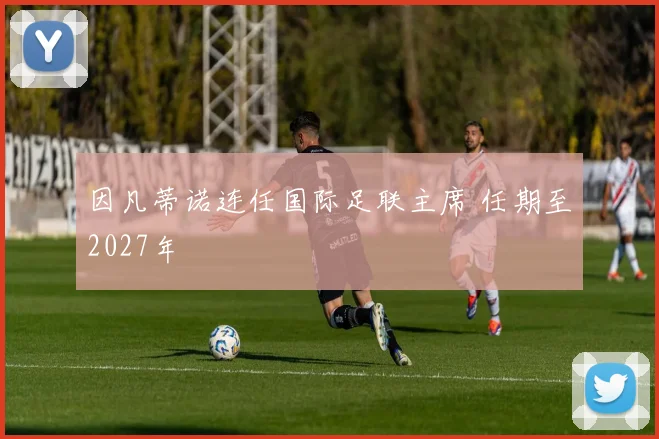 因凡蒂诺连任国际足联主席 任期至2027年