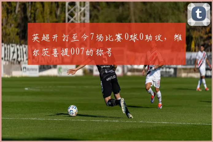 英超开打至今7场比赛0球0助攻，维尔茨喜提007的称号