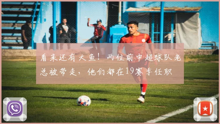 看来还有大鱼！两位前中超球队老总被带走，他们都在19赛季任职