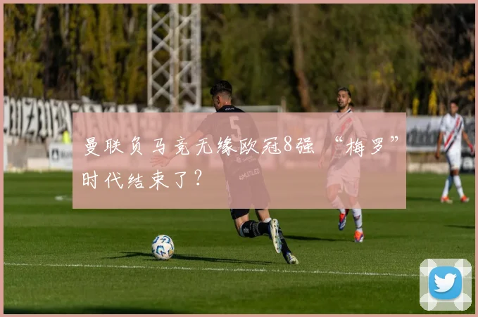 曼联负马竞无缘欧冠8强 “梅罗”时代结束了？