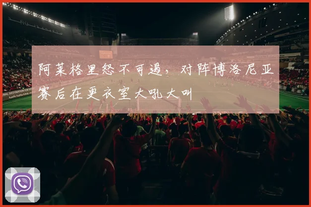 阿莱格里怒不可遏，对阵博洛尼亚赛后在更衣室大吼大叫