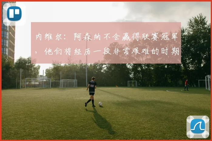 内维尔：阿森纳不会赢得联赛冠军，他们将经历一段非常艰难的时期