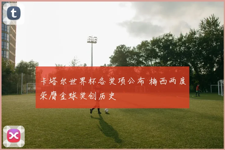 卡塔尔世界杯各奖项公布 梅西两度荣膺金球奖创历史