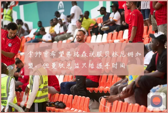 索帅曾希望弗格森说服贝林厄姆加盟，但曼联总监只给握手时间
