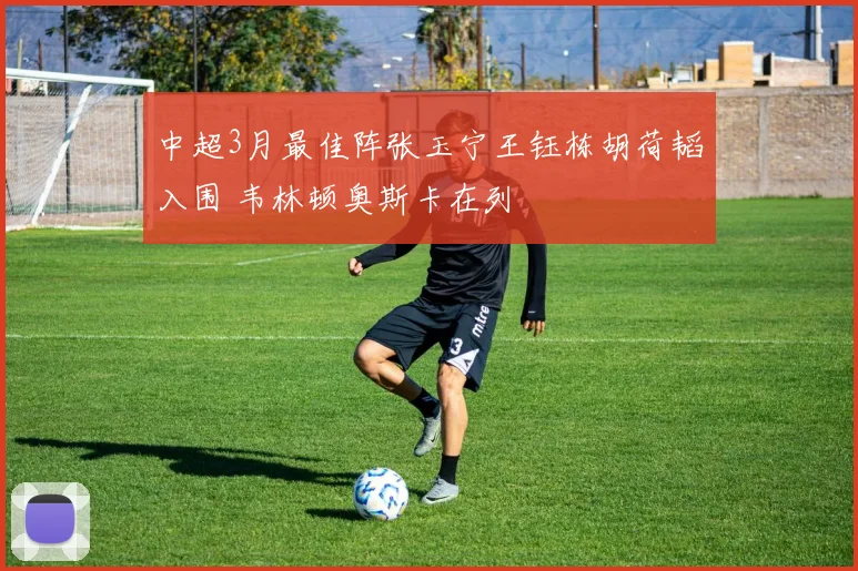 中超3月最佳阵张玉宁王钰栋胡荷韬入围 韦林顿奥斯卡在列