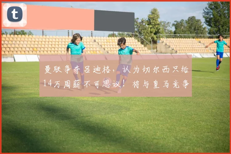 曼联争夺吕迪格，认为切尔西只给14万周薪不可思议！将与皇马竞争 ​