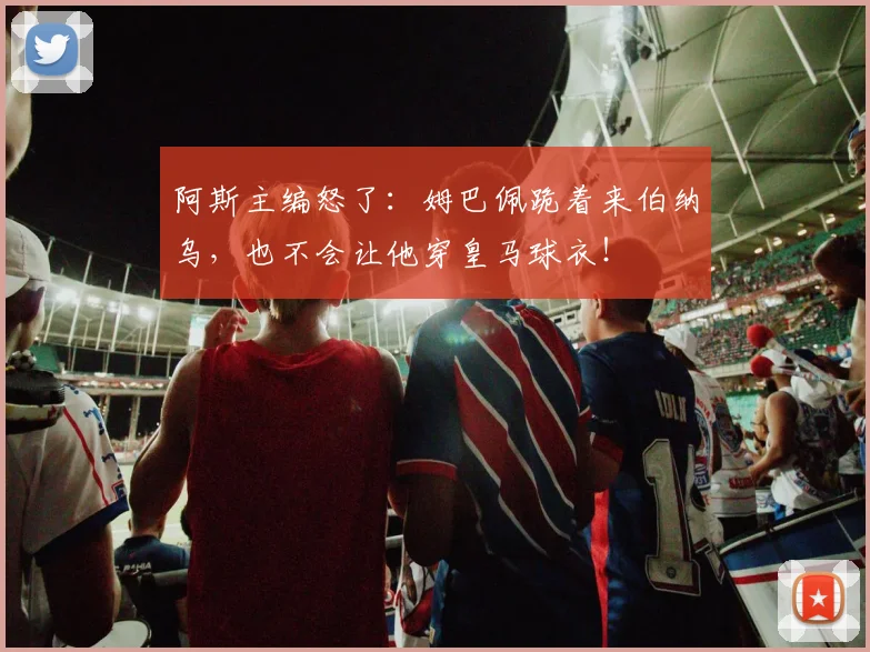 阿斯主编怒了：姆巴佩跪着来伯纳乌，也不会让他穿皇马球衣！