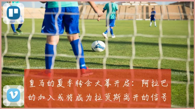皇马的夏季转会大幕开启：阿拉巴的加入或将成为拉莫斯离开的信号