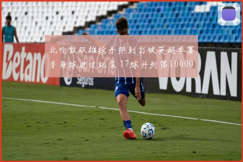 北伦敦双雄枪手热刺打破英超单赛季角球进攻纪录 17球并列第10000644