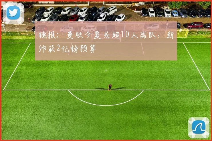 镜报：曼联今夏或超10人离队，新帅获2亿镑预算