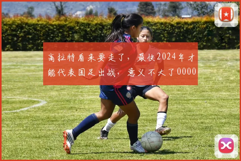 高拉特看来要走了，最快2024年才能代表国足出战，意义不大了0000644