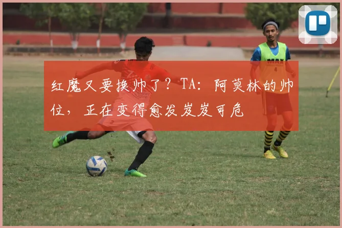 红魔又要换帅了？TA：阿莫林的帅位，正在变得愈发岌岌可危