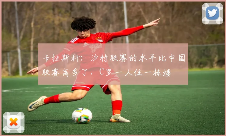 卡拉斯科：沙特联赛的水平比中国联赛高多了，C罗一人住一栋楼