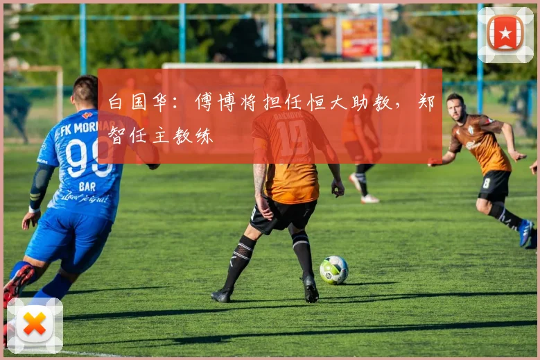 白国华：傅博将担任恒大助教，郑智任主教练